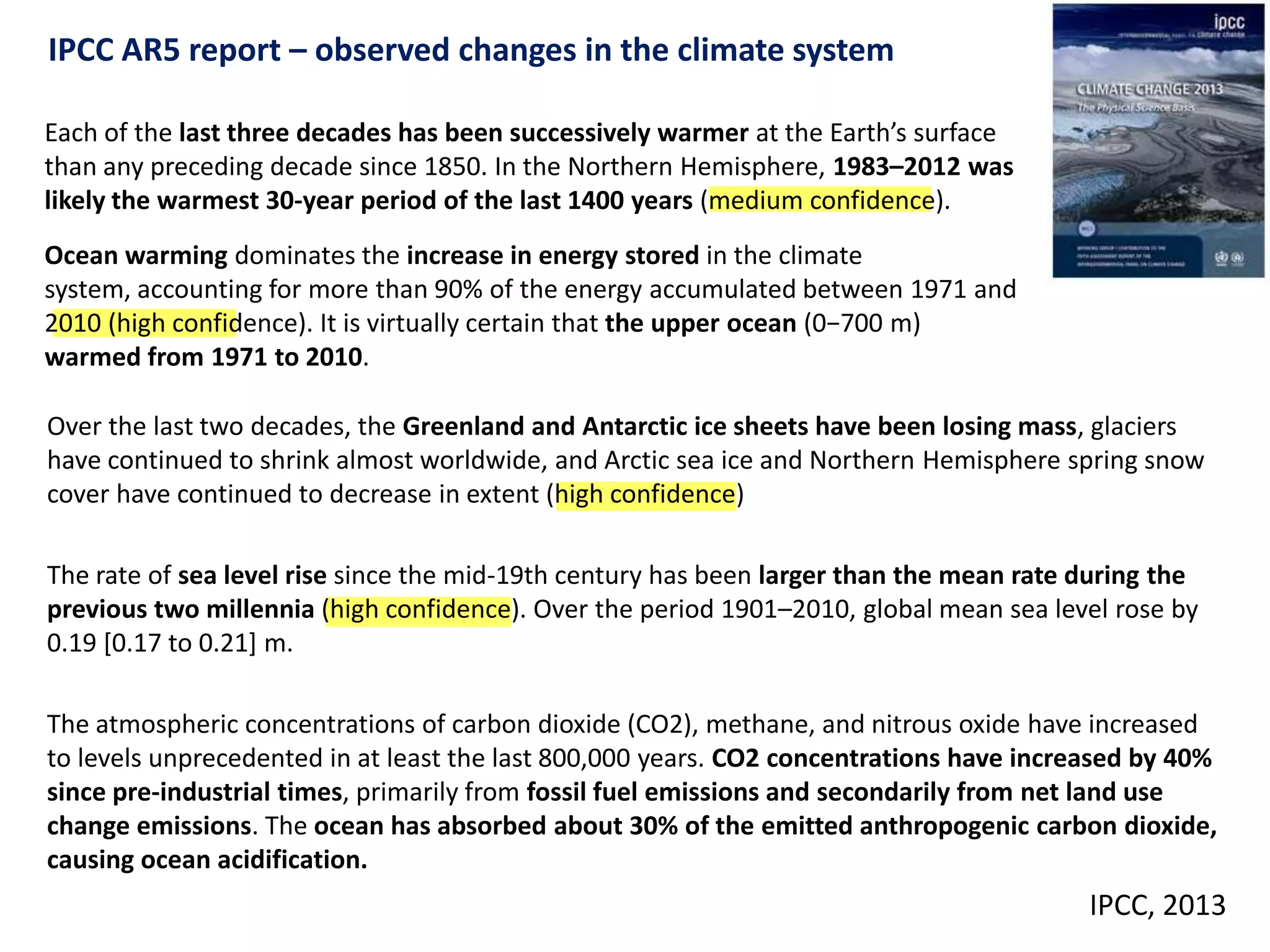 Each of the last three decades has been successively warmer at the Earth’s surface
than any preceding decade since 1850. In the Northern Hemisphere, 1983–2012 was
likely the warmest 30-year period of the last 1400 years (medium confidence).
Ocean warming dominates the increase in energy stored in the climate
system, accounting for more than 90% of the energy accumulated between 1971 and
2010 (high confidence). It is virtually certain that the upper ocean (0−700 m)
warmed from 1971 to 2010.
IPCC AR5 report – observed changes in the climate system
Over the last two decades, the Greenland and Antarctic ice sheets have been losing mass, glaciers
have continued to shrink almost worldwide, and Arctic sea ice and Northern Hemisphere spring snow
cover have continued to decrease in extent (high confidence)
The rate of sea level rise since the mid-19th century has been larger than the mean rate during the
previous two millennia (high confidence). Over the period 1901–2010, global mean sea level rose by
0.19 [0.17 to 0.21] m.
The atmospheric concentrations of carbon dioxide (CO2), methane, and nitrous oxide have increased
to levels unprecedented in at least the last 800,000 years. CO2 concentrations have increased by 40%
since pre-industrial times, primarily from fossil fuel emissions and secondarily from net land use
change emissions. The ocean has absorbed about 30% of the emitted anthropogenic carbon dioxide,
causing ocean acidification.
IPCC, 2013
 