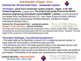 Arab Republic of Egypt - Cairo
Contract No. 25 west bank Cairo – wastewater system.
CURICULUM VITAE : EMAD BOUTROS
December 1987- March 1990
The Project : great Cairo wastewater system projects – Egypt - a US- AID
funded programme. The project was jointly financed by British –
American engineering consultants named AMBRIC. ( Ambric is a joint venture of
four design firms, two British and two U.S.: John Taylor & Sons (London), Binnie &
Partners (London), Camp Dresser & McKee (Boston), and Black & Veatch
International (Kansas City) ).
Contract No. 25 west bank Cairo – wastewater system.
George A. Fuller Company – general contractor.
The major item of this contract was the construction of twin- culvert ( 2.60m wide * 2.00m hight )
connecting the pyramids pumping station with the new treatment plant at Abu - Rawash. The total
length of the culvert was 7.6 Km along Mansoureya canal.
The project challenges / my professional experience :
- The water table on the flood plain is about 2 to 3 m below the ground surface. In
many areas the sand aquifer is confined by clays and silts.
- The structures was 5m to 10m below ground surface in the saturated alluvium and
therefore groundwater plays a significant part during construction.
- Site investigations were carried out to determine the static water levels and quality of
groundwater. Permeability of the aquifer was ascertained by means of pumping tests.
1
 