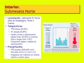 Interior.
Submeseta Norte
●

●

Localización: submeseta N, terras
altas de Guadalajara, Teruel e
Cuenca.
Temperaturas:
–
–
–

●

TMA fresca (10-13ºC).
AT elevada (16-18ºC).
Veráns curtos e relativamente
cálidos (máx: 20-22ºC) e invernos
fríos e longos (mín: 2-4ºC).
Frecuentes xeadas e néboas de
estancamento.

Precipitacións:
–
–

PTA escasas (400-600 mm).
Diminúen de N a S e de E a W.
Irregulares con máximos en outono
inverno e veráns secos.

 