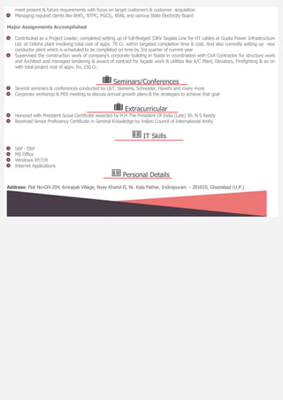 meet present & future requirements with focus on target customers & customer acquisition
Managing reputed clients like BHEL, NTPC, PGCIL, BSNL and various State Electricity Board
Major Assignments Accomplished
Contributed as a Project Leader, completed setting up of full-fledged 33KV Sioplas Line for HT cables at Gupta Power Infrastructure
Ltd. at Odisha plant involving total cost of appx. 70 Cr. within targeted completion time & cost. And also currently setting up new
conductor plant which is scheduled to be completed on time by 3rd quarter of current year
Supervised the construction work of company’s corporate building in Noida in coordination with Civil Contractor for structure work
and Architect and managed tendering & award of contract for façade work & utilities like A/C Plant, Elevators, Firefighting & so on
with total project cost of appx. Rs. 150 Cr.
Seminars/Conferences
Several seminars & conferences conducted by L&T, Siemens, Schneider, Havel’s and many more
Corporate workshop & MIS meeting to discuss annual growth plans & the strategies to achieve that goal
Extracurricular
Honored with President Scout Certificate awarded by H.H The President Of India (Late) Sh. N S Reddy
Received Senior Proficiency Certificate in General Knowledge by Indian Council of International Amity
IT Skills
SAP - ERP
MS Office
Windows XP/7/8
Internet Applications
Personal Details
Address: Flat No-GH-204, Amrapali Village, Nyay Khand-II, Nr. Kala Pathar, Indirapuram - 201010, Ghaziabad (U.P.)
 