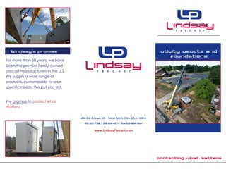 Protecting what matters.
Utility vaults and
foundations
6845 Erie Avenue NW • Canal Fulton, Ohio, U.S.A. 44614
800-837-7788 | 330-854-4511 | Fax 330-854-1866
www.LindsayPrecast.com
Lindsay’s Promise
For more than 50 years, we have
been the premier family-owned
precast manufacturers in the U.S.
We supply a wide range of
products, customizable to your
specific needs. We put you first.
We promise to protect what
matters!
 