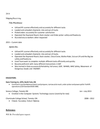 2014
Shipping/Receiving
Nike Warehouse
 Utilized RF scanner effectively and accurately for different tasks
 Loaded and unloaded shipments into and out of trucks
 Picked orders accurately for customer satisfaction
 Operated the Raymond Reach, Dock stocker and Order picker safely and flawlessly
 Assisted any co-workers when requested
2015 – Current date
Apotex Inc.
 Utilized RF scanner effectively and accurately for different tasks
 Loaded and unloaded shipments into and out of trucks.
 Operated the Raymond Reach, Dock stocker, Cleco Crane, Walkie Rider, Scissor Lift and the Big Joe
safely and flawlessly
 Used Teamwork to complete multiple different tasks efficiently and quickly.
 Became proficient with many different transactions in SAP
 Was trained in Data assurance & Reliability, Fall arrest, GDP, WHMIS, MHE Safety, Movement of
Dangerous Goods and HAZMAT.
EDUCATION:
Davis Training Inc. (DTI), North York, ON
 Certifiedincounterbalanceelectricandpropane,narrow aisle reach,order pickerandpowerpallet forklift
operations(CSA StandardB335-004)
Seneca College, Toronto ON Jan – July 2013
 Enrolled in the Computer Systems Technology course (stand by for now)
Chaminade College School, Toronto ON 2008 – 2012
 Ontario Secondary School Diploma
References
Will Be Provided upon request.
 