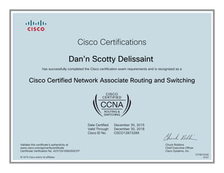 Cisco Certifications
Dan'n Scotty Delissaint
has successfully completed the Cisco certification exam requirements and is recognized as a
Cisco Certified Network Associate Routing and Switching
Date Certified
Valid Through
Cisco ID No.
December 30, 2015
December 30, 2018
CSCO12873289
Validate this certificate's authenticity at
www.cisco.com/go/verifycertificate
Certificate Verification No. 423724169926GOYF
Chuck Robbins
Chief Executive Officer
Cisco Systems, Inc.
© 2016 Cisco and/or its affiliates
7079672536
0107
 