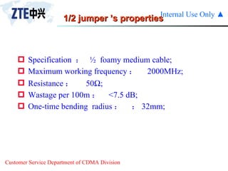 1/2 jumper ’s properties Specification  ：  ½  foamy medium cable; Maximum working frequency ：  2000MHz; Resistance ： 50  ; Wastage per 100m ： <7.5 dB; One-time bending  radius ：  32mm; 