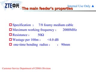 The main feeder’s properties Specification  ：  7/8 foamy medium cable Maximum working frequency ：  2000MHz Resistance ： 50  Wastage per 100m ： <4.0 dB one-time bending  radius ：  90mm 