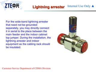 Lightning arrester For the wide-band lightning arrester that need not be grounded separately, you may directly connect it in serial to the place between the main feeder and the indoor cabinet top jumper. During the installation, the lightning arrester and indoor equipment as the cabling rack should be insulated. 