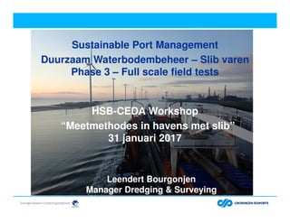 Sustainable Port Management
Duurzaam Waterbodembeheer – Slib varen
Phase 3 – Full scale field tests
HSB-CEDA Workshop
“Meetmethodes in havens met slib”
31 januari 2017
Leendert Bourgonjen
Manager Dredging & Surveying
 