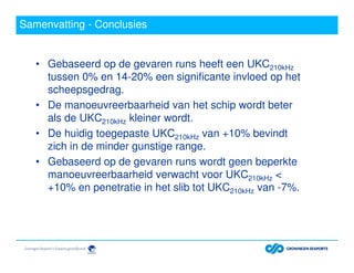 Samenvatting - Conclusies
• Gebaseerd op de gevaren runs heeft een UKC210kHz
tussen 0% en 14-20% een significante invloed op het
scheepsgedrag.
• De manoeuvreerbaarheid van het schip wordt beter
als de UKC210kHz kleiner wordt.
• De huidig toegepaste UKC210kHz van +10% bevindt
zich in de minder gunstige range.
• Gebaseerd op de gevaren runs wordt geen beperkte
manoeuvreerbaarheid verwacht voor UKC210kHz <
+10% en penetratie in het slib tot UKC210kHz van -7%.
 