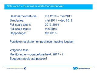 Slib varen – Duurzaam Waterbodembeheer
Haalbaarheidsstudie: mrt 2010 – mei 2011
Simulaties: mei 2011 – dec 2012
Full scale test 1: 2013-2014
Full scale test 2: mei 2015
Rapportage: feb 2016
Positieve resultaten en positieve houding loodsen
Volgende fase:
Monitoring en voorspelbaarheid: 2017 - ?
Baggerstrategie aanpassen?
 