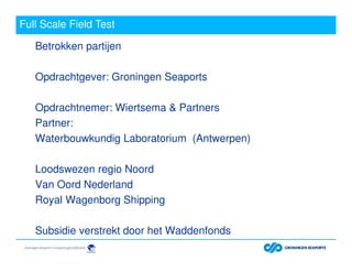 Full Scale Field Test
Betrokken partijen
Opdrachtgever: Groningen Seaports
Opdrachtnemer: Wiertsema & Partners
Partner:
Waterbouwkundig Laboratorium (Antwerpen)
Loodswezen regio Noord
Van Oord Nederland
Royal Wagenborg Shipping
Subsidie verstrekt door het Waddenfonds
 