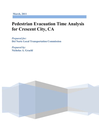 March, 2011
Pedestrian Evacuation Time Analysis
for Crescent City, CA
Prepared for:
Del Norte Local Transportation Commission
Prepared by:
Nicholas A. Graehl
 
