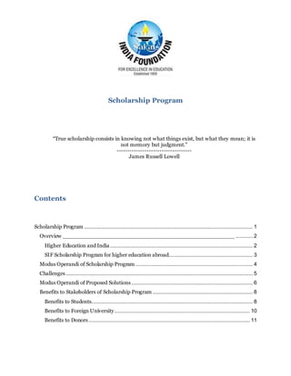 Scholarship Program
“True scholarship consists in knowing not what things exist, but what they mean; it is
not memory but judgment.”
-----------------------------------
James Russell Lowell
Contents
Scholarship Program ...................................................................................................................... 1
Overview ___________________________________________________ ............ 2
Higher Education and India.................................................................................................... 2
SIF Scholarship Program for higher education abroad........................................................... 3
Modus Operandi of Scholarship Program .................................................................................. 4
Challenges................................................................................................................................... 5
Modus Operandi of Proposed Solutions..................................................................................... 6
Benefits to Stakeholders of Scholarship Program ...................................................................... 8
Benefits to Students................................................................................................................. 8
Benefits to Foreign University............................................................................................... 10
Benefits to Donors................................................................................................................. 11
 
