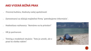  Zamestnanci sa sťažujú majiteľovi firmy ´potrebujeme informácie´.
 Hodnotiace rozhovory: ´Nemáme na to priestor!´
 Firemná kultúra, Hodnoty našej spoločnosti
 HR je partnerom
 Tréning a modelové situácie: ´Toto je umelé, ale v
praxi to všetko robím!´
AKO VYZERÁ BEŽNÁ PRAX
 