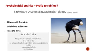 5 NÁVYKOV VYSOKO NEREALISTICKÝCH LÍDROV (Charan, Bossidy)
Psychologická stránka – Prečo to robíme?
 Filtrované informácie
 Selektívne počúvanie
 Túžobná myseľ
Sockdale Pradox
Nikdy si však nesmiete pomýliť vieru,
že to zvládnete
– so schopnosťou čeliť najtvrdším faktom vašej súčasnej
reality
– nech sú akékoľvek.
Jim Stockdale
 