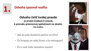 • Čo funguje vo vašej firme a čo nefunguje?
• Aká je vaša skutočná pozícia na trhu?
Odvaha čeliť tvrdej pravde
je prvým krokom k zmene,
k prerodu priemernej spoločnosti na skvelú.
Jim Collins
• Čo si vaši ľudia skutočne myslia?
1. Odvaha spoznať realitu
 
