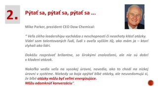 2. Pýtať sa, pýtať sa, pýtať sa ...
Mike Parker, prezident CEO Dow Chemical:
“ Veľa zlého leadershipu vychádza z neschopnosti či neochoty klásť otázky.
Videl som talentovaných ľudí, ľudí s oveľa vyšším IQ, ako mám ja – ktorí
zlyhali ako lídri.
Dokážu rozprávať brilantne, so širokými znalosťami, ale nie sú dobrí
v kladení otázok.
Nakoľko vedia veľa na vysokej úrovni, nevedia, ako to chodí na nízkej
úrovni v systéme. Niekedy sa boja opýtať blbé otázky, ale neuvedomujú si,
že blbé otázky môžu byť veľmi energizujúce.
Môžu odomknúť konverzáciu“.
 