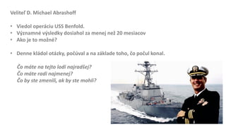 Veliteľ D. Michael Abrashoff
• Viedol operáciu USS Benfold.
• Významné výsledky dosiahol za menej než 20 mesiacov
• Ako je to možné?
• Denne kládol otázky, počúval a na základe toho, čo počul konal.
Čo máte na tejto lodi najradšej?
Čo máte radi najmenej?
Čo by ste zmenili, ak by ste mohli?
 
