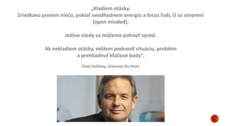 „Kladiem otázky.
Zriedkavo poviem niečo, pokiaľ neodhadnem energiu a focus ľudí, či sú otvorení
(open minded).
Jedine vtedy sa môžeme pohnúť vpred.
Ak nekladiem otázky, môžem podceniť situáciu, problém
a prehliadnuť kľúčové body“.
Chad Holliday, chairman Du Pont:
 