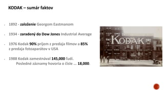 KODAK – sumár faktov
 1892 - založenie Georgom Eastmanom
 1934 - zaradený do Dow Jones Industrial Average
 1976 Kodak 90% príjem z predaja filmov a 85%
z predaja fotoaparátov v USA
 1988 Kodak zamestnával 145,000 ľudí.
Posledné záznamy hovoria o čísle ... 18,000.
 