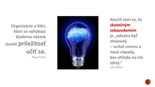 Organizácie a lídri,
ktorí sa vyhýbajú
kladeniu otázok
stratili príležitosť
učiť sa.
Noel Tichy
Naučil som sa, že
skutočným
sebavedomím
je „odvaha byť
otvorený
– uvítať zmenu a
nové nápady,
bez ohľadu na ich
zdroj.“
Jack Welch
 