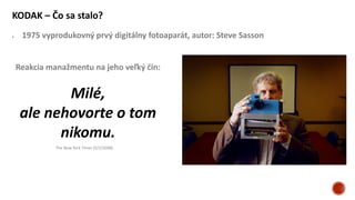 KODAK – Čo sa stalo?
 1975 vyprodukovný prvý digitálny fotoaparát, autor: Steve Sasson
Reakcia manažmentu na jeho veľký čin:
Milé,
ale nehovorte o tom
nikomu.
The New York Times (5/2/2008)
 