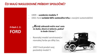 ČO MAJÚ NASLEDOVNÉ PRÍBEHY SPOLOČNÉ?
Príbeh č. 2:
FORD
 1909 – uvedenie modelu T
 1921 Ford ovládal 60% svetového trhu s novými automobilmi
„Každý zákazník môže mať auto
vo farbe, ktorú si vyberie, pokiaľ
to bude čierna“.
 1927 Ford predal svoj
posledný model T.
 Rovnaký model servírovaný v
rovnakej farbe po dlhý čas.
 