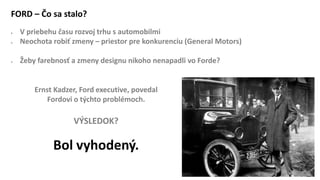 FORD – Čo sa stalo?
 V priebehu času rozvoj trhu s automobilmi
 Neochota robiť zmeny – priestor pre konkurenciu (General Motors)
 Žeby farebnosť a zmeny designu nikoho nenapadli vo Forde?
Ernst Kadzer, Ford executive, povedal
Fordovi o týchto problémoch.
VÝSLEDOK?
Bol vyhodený.
 