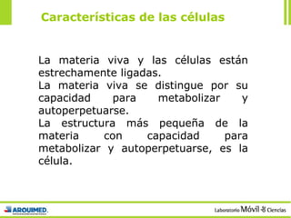 La materia viva y las células están estrechamente ligadas. La materia viva se distingue por su capacidad para metabolizar y autoperpetuarse. La estructura más pequeña de la materia con capacidad para metabolizar y autoperpetuarse, es la célula. Características de las células 