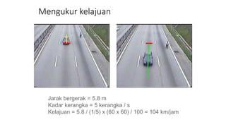 Mengukur kelajuan
Jarak bergerak = 5.8 m
Kadar kerangka = 5 kerangka / s
Kelajuan = 5.8 / (1/5) x (60 x 60) / 100 = 104 km/jam
 