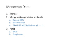 Mencerap Data
1. Manual
2. Menggunakan peralatan sedia ada
a. Kamera CCTV
b. Inductive loop
c. Tiket (LRT, MRT, Lebih Raya tol, ….. )
3. Apps
a. Waze
b. Google map
 