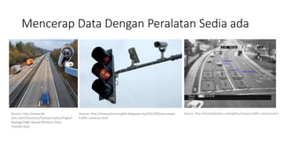 Mencerap Data Dengan Peralatan Sedia ada
Source: http://www.bb-
elec.com/Solutions/Transportation/Digital-
Signage/High-Speed-Wireless-Data-
Transfer.aspx
Source: http://mystuckmovinglife.blogspot.my/2013/09/worcester-
traffic-cameras.html
Source: http://misterjtbarbers.com/gallery/hawaii-traffic-cameras.html
 