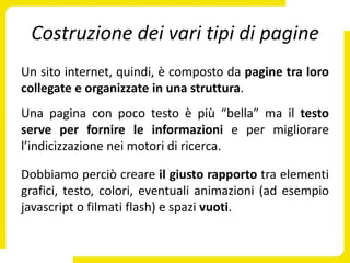 Costruzione dei vari tipi di pagine
Un sito internet, quindi, è composto da pagine tra loro
collegate e organizzate in una struttura.
Una pagina con poco testo è più “bella” ma il testo
serve per fornire le informazioni e per migliorare
l’indicizzazione nei motori di ricerca.

Dobbiamo perciò creare il giusto rapporto tra elementi
grafici, testo, colori, eventuali animazioni (ad esempio
javascript o filmati flash) e spazi vuoti.
 