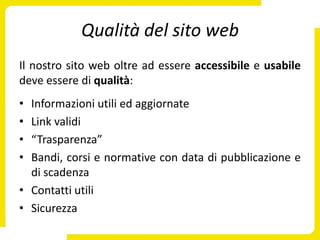 Qualità del sito web
Il nostro sito web oltre ad essere accessibile e usabile
deve essere di qualità:
• Informazioni utili ed aggiornate
• Link validi
• “Trasparenza”
• Bandi, corsi e normative con data di pubblicazione e
  di scadenza
• Contatti utili
• Sicurezza
 