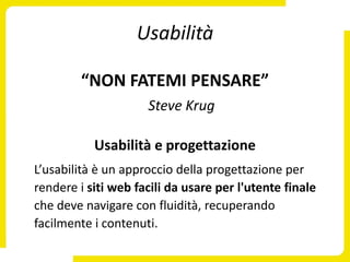 Usabilità

        “NON FATEMI PENSARE”
                     Steve Krug

           Usabilità e progettazione
L’usabilità è un approccio della progettazione per
rendere i siti web facili da usare per l'utente finale
che deve navigare con fluidità, recuperando
facilmente i contenuti.
 