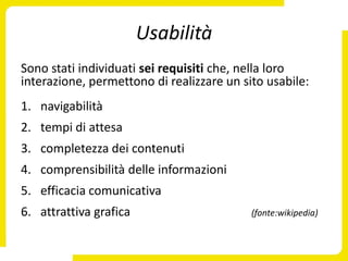 Usabilità
Sono stati individuati sei requisiti che, nella loro
interazione, permettono di realizzare un sito usabile:
1. navigabilità
2. tempi di attesa
3. completezza dei contenuti
4. comprensibilità delle informazioni
5. efficacia comunicativa
6. attrattiva grafica                      (fonte:wikipedia)
 