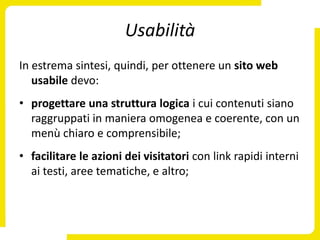 Usabilità
In estrema sintesi, quindi, per ottenere un sito web
   usabile devo:
• progettare una struttura logica i cui contenuti siano
  raggruppati in maniera omogenea e coerente, con un
  menù chiaro e comprensibile;
• facilitare le azioni dei visitatori con link rapidi interni
  ai testi, aree tematiche, e altro;
 