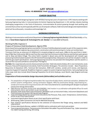 AJIT SINGH
Mobile: +91-8826630224/ Email: ajit.engineers@hotmail.com
CAREER OBJECTIVE
Instrumentationdetail designing Engineer with INTOOLS having two years of experience in EPC industry working with
Samsung Engineering India in Instrumentation & Control Engineering Department in Oil and Gas industry Seeking
challenging assignments in the field of Electronics, Instrumentation & control growing through hard working and
consistentlytoutilize myskillespeciallywiththe use of computersoftware,fieldinstrumentdesignandimplementation
which will be enthusiastic, innovative and knowledge full.
WORKING EXPERIENCE
WorkinginInstrumentationandControl Departmentat Samsung EngineeringIndia(Noida) inOiland Gasindustry onPay
Role of Smart Brains Engineers& TechnologistPvt.Ltd (Noida) From June 2014 to Present.
Working Profile: Engineer-ii
Project of Timimoun Field Development, Algeria (TFD)
Korea-basedSamsungEngineeringhasreceivedthe TimimounFieldDevelopmentproject as part of the expansion plan,
Samsung will provide engineering, procurement, construction and commissioning on a lump sum turnkey basis.
Timimoun field has an extension of 13250 km2.It is located at Algeria's south west, 120km to the west from in Salah -
Hassi R'Mel Gas Fieldsandat 100 kmeast fromthe route that linkstimimountotiberrhamine and Oufrane palm groves
and to Sbaa and Adrar Village. The entire field is located in desert area and the development will include a gas
processingtreatmentplantlocatedinthe CPF (Central ProcessingFacility).A dew point unit will be included in order to
each the gas export specifications. Samsung Engineering executive vice president Kim Dong Woon said the award is a
result of the trust and confidence earned from TFD Algeria.
Our Role: Our scope basicallyconsistsof procurementactivities- fieldinstruments(Valves,All in-Line Instruments,Level,
Pressure,FlowandTemperature Instruments,Field Transmitters & Gauges). The activities include: - Basic Preparation,
Requisition & Datasheet (SPI), Technical Bid Evaluation, KOM with vendors, vendor print review, and Approval,
InspectionSupport(if required).IN addition Engineers support to system Engineering Activities. Samsung Engineering
India scope shall also include Detail Drawing Preparation for all Units Hookups, Level Sketch, Logic Diagram and Loop
Diagram.
Preparation of Instrumentation design documents (deliverables) and activities such as:
 For preparation of Engineering deliverables like requisition & data sheets, technical evaluation, database for
control systems configuration, wiring connection diagram, MTO for construction design, loop drawing etc.,
vendorprintreviewandsizingandselection of in-line instrumentsforCo-coordinatingwith designer to prepare
construction design deliverables.
 P&ID Review and Plant review with NAVISWORKS. And involve in co-ordination with global offices for work
share project, client, and vendors as per my job role.
 Activities with Smart Plant Instrumentation (INTOOLS) such as Instrument Index, Instrument Datasheets and
Field Instrument to System Wiring and Loop Diagram.
 InstrumentData Sheets for various field instruments like Pressure, Flow, Level, Temperature, Control Valves,
orifice as per Client specification
 Instrument Specification Sheets as per client specification with Excel.
 JB Grouping, Cable Connection List and Air Manifold Grouping.
 Pipe material specifications Review for the selection of instrument like flange rating, material and NACE
requirement.
 Process data sheets Review, update in INTOOLS and co-ordination with client and vendors
 Tray sizingandCalculation,TrayaccessoriesCalculationlikeLadderTray and Perforated Tray, Cable connection
list, Cable routing and Sizing, I/O Listing.
 