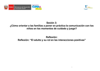 1
Sesión 3:
¿Cómo orientar a las familias a poner en práctica la comunicación con los
niños en los momentos de cuidado y juego?
Reflexión:
Reflexión: “El adulto y su rol en las interacciones positivas"
 