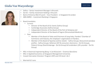 November 2018 1
Giulia Van Waeyenberge
• Sofina – Senior Investment Manager in Brussels
• De Eik – Family investment Holding in Brussels
• Bank of America Merrill Lynch – Vice President - in Singapore & London
• ABN AMRO – Investment Banking in Singapore
• Board mandates:
• Current:
• Director of the Board of GL Events (Sofina Group)
• Cambridge Associates (Sofina Group)
• Independent Director of the Board of the Port of Antwerp and
• Independent Director of the Board of Fagron (Personalized Medicine)
• Past:
• Member of the Board of Voka and Chairman of Jong Voka, Flanders' Chamber of
Commerce and Industry, the employers' organization in Flanders.
• Member of the Board of Spartoo (online retailer - Sofina Group), Deceuninck (window
profiles - Sofina Group), Velleman (DIY & consumer electronics - De Eik Group),
Pietercil Group (food brokerage - De Eik Group) & Eurobrokers (3PL provider - De Eik
Group).
• MSc in Electrical Engineering (Burg. Ir.) at KULeuven – Erasmus Barcelona
• MSc in Applied Economics at Singapore Management University
• Insead Internation Directors’ Program (IDP) and CFA level 1 & 2
• Married & 3 sons
 