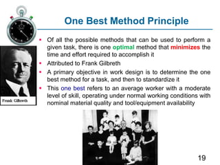 19
One Best Method Principle
 Of all the possible methods that can be used to perform a
given task, there is one optimal method that minimizes the
time and effort required to accomplish it
 Attributed to Frank Gilbreth
 A primary objective in work design is to determine the one
best method for a task, and then to standardize it
 This one best refers to an average worker with a moderate
level of skill, operating under normal working conditions with
nominal material quality and tool/equipment availability
 
