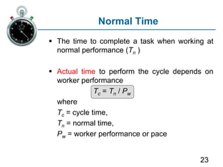 23
Normal Time
 The time to complete a task when working at
normal performance (Tn )
 Actual time to perform the cycle depends on
worker performance
Tc = Tn / Pw
where
Tc = cycle time,
Tn = normal time,
Pw = worker performance or pace
 