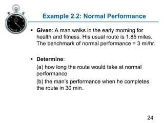 24
Example 2.2: Normal Performance
 Given: A man walks in the early morning for
health and fitness. His usual route is 1.85 miles.
The benchmark of normal performance = 3 mi/hr.
 Determine:
(a) how long the route would take at normal
performance
)b( the man’s performance when he completes
the route in 30 min.
 