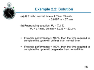 25
Example 2.2: Solution
(a) At 3 mi/hr, normal time = 1.85 mi / 3 mi/hr
= 0.6167 hr = 37 min
(b) Rearranging equation, Pw = Tn / Tc
Pw = 37 min / 30 min = 1.233 = 123.3 %
 If worker performance > 100%, then the time required to
complete the cycle will be less than normal time.
 If worker performance < 100%, then the time required to
complete the cycle will be greater than normal time.
 