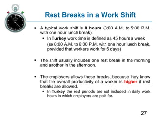 27
Rest Breaks in a Work Shift
 A typical work shift is 8 hours (8:00 A.M. to 5:00 P.M.
with one hour lunch break)
 In Turkey work time is defined as 45 hours a week
(so 8:00 A.M. to 6:00 P.M. with one hour lunch break,
provided that workers work for 5 days)
 The shift usually includes one rest break in the morning
and another in the afternoon.
 The employers allows these breaks, because they know
that the overall productivity of a worker is higher if rest
breaks are allowed.
 In Turkey the rest periods are not included in daily work
hours in which employers are paid for.
 