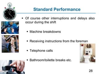 28
Standard Performance
 Of course other interruptions and delays also
occur during the shift
 Machine breakdowns
 Receiving instructions from the foreman
 Telephone calls
 Bathroom/toilette breaks etc.
 