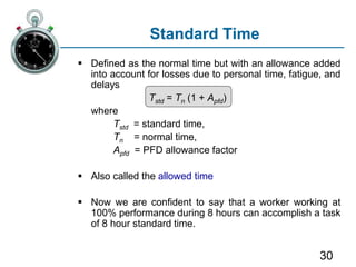 30
Standard Time
 Defined as the normal time but with an allowance added
into account for losses due to personal time, fatigue, and
delays
Tstd = Tn (1 + Apfd)
where
Tstd = standard time,
Tn = normal time,
Apfd = PFD allowance factor
 Also called the allowed time
 Now we are confident to say that a worker working at
100% performance during 8 hours can accomplish a task
of 8 hour standard time.
 
