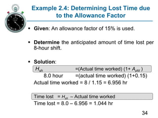 34
Example 2.4: Determining Lost Time due
to the Allowance Factor
 Given: An allowance factor of 15% is used.
 Determine the anticipated amount of time lost per
8-hour shift.
 Solution:
Hsh =(Actual time worked) (1+ Apfd )
8.0 hour =(actual time worked) (1+0.15)
Actual time worked = 8 / 1.15 = 6.956 hr
Time lost = Hsh – Actual time worked
Time lost = 8.0 – 6.956 = 1.044 hr
 