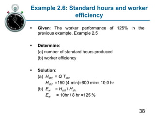 38
Example 2.6: Standard hours and worker
efficiency
 Given: The worker performance of 125% in the
previous example. Example 2.5
 Determine:
(a) number of standard hours produced
(b) worker efficiency
 Solution:
(a) Hstd = Q Tstd
Hstd =150 (4 min)=600 min= 10.0 hr
(b) Ew = Hstd / Hsh
Ew = 10hr / 8 hr =125 %
 