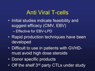Anti Viral T-cells
• Initial studies indicate feasibility and
suggest efficacy (CMV, EBV)
– Effective for EBV-LPD
• Rapid production techniques have been
developed
• Difficult to use in patients with GVHD-
must avoid high dose steroids
• Donor specific products
• Off the shelf 3rd party CTLs under study
 