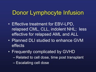 Donor Lymphocyte Infusion
• Effective treatment for EBV-LPD,
relapsed CML, CLL, indolent NHL; less
effective for relapsed AML and ALL
• Planned DLI studied to enhance GVM
effects
• Frequently complicated by GVHD
– Related to cell dose, time post transplant
– Escalating cell dose
 